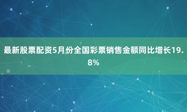 最新股票配资5月份全国彩票销售金额同比增长19.8%
