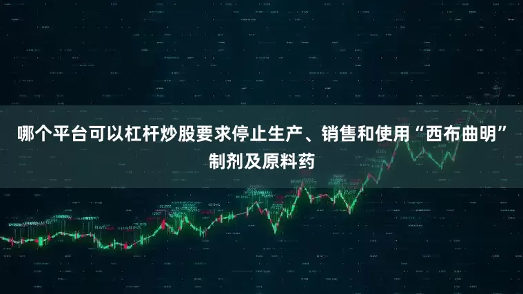 哪个平台可以杠杆炒股要求停止生产、销售和使用“西布曲明”制剂及原料药
