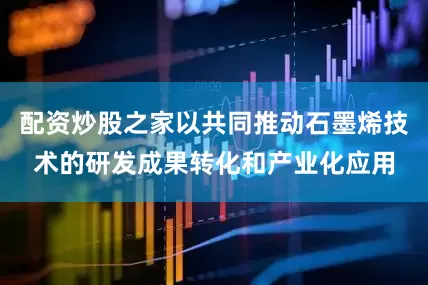 配资炒股之家以共同推动石墨烯技术的研发成果转化和产业化应用