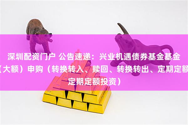 深圳配资门户 公告速递：兴业机遇债券基金基金暂停（大额）申购（转换转入、赎回、转换转出、定期定额投资）