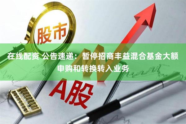在线配资 公告速递：暂停招商丰益混合基金大额申购和转换转入业务