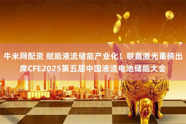 牛米网配资 赋能液流储能产业化！联赢激光重磅出席CFE2025第五届中国液流电池储能大会