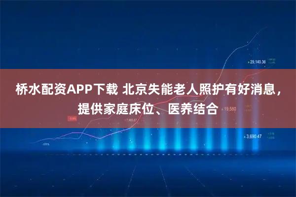 桥水配资APP下载 北京失能老人照护有好消息，提供家庭床位、医养结合