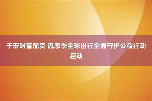 千宏财富配资 流感季全球出行全面守护公益行动启动