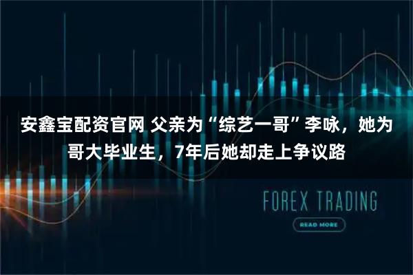 安鑫宝配资官网 父亲为“综艺一哥”李咏，她为哥大毕业生，7年后她却走上争议路