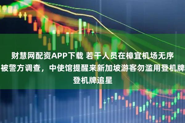 财慧网配资APP下载 若干人员在樟宜机场无序追星被警方调查,中使馆提醒来新加坡游客勿滥用登机牌追星