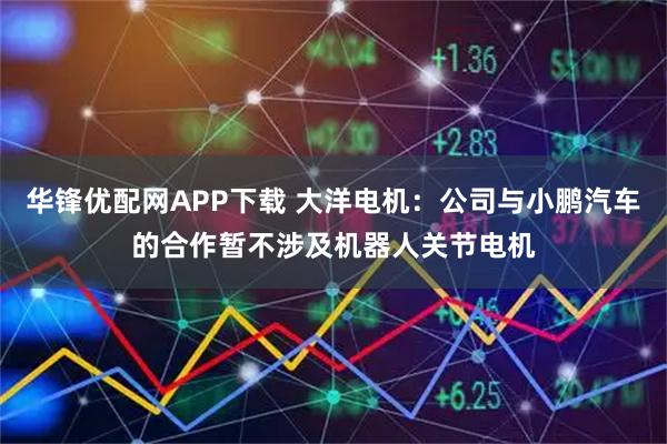 华锋优配网APP下载 大洋电机：公司与小鹏汽车的合作暂不涉及机器人关节电机