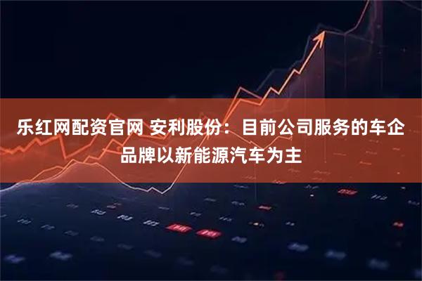 乐红网配资官网 安利股份：目前公司服务的车企品牌以新能源汽车为主