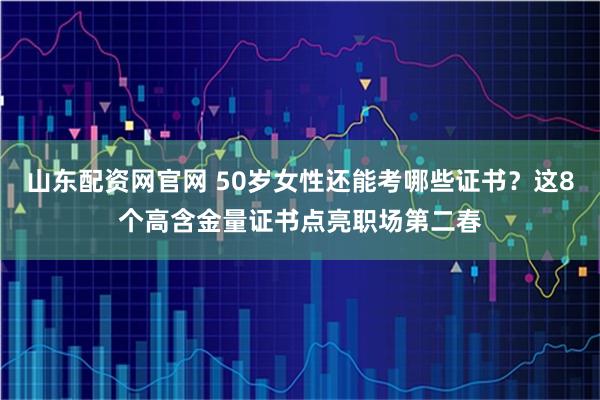 山东配资网官网 50岁女性还能考哪些证书？这8个高含金量证书点亮职场第二春