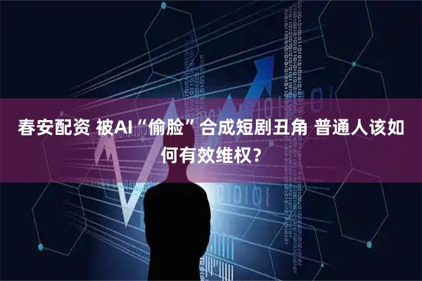 春安配资 被AI“偷脸”合成短剧丑角 普通人该如何有效维权？