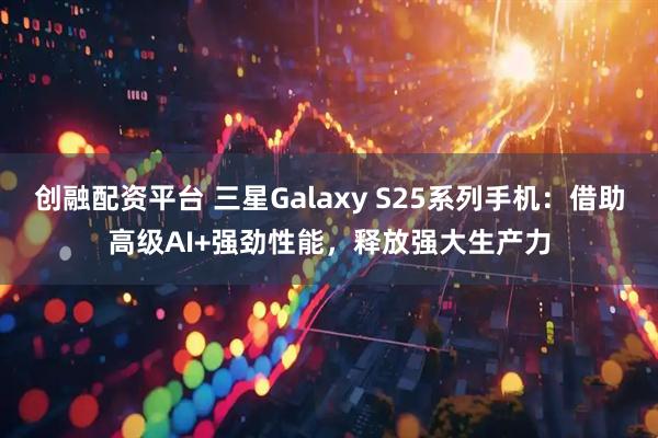 创融配资平台 三星Galaxy S25系列手机：借助高级AI+强劲性能，释放强大生产力