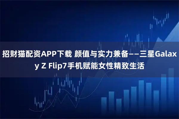 招财猫配资APP下载 颜值与实力兼备——三星Galaxy Z Flip7手机赋能女性精致生活