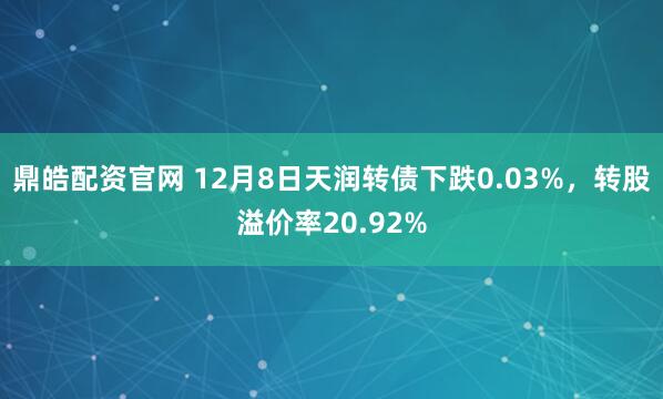 鼎皓配资官网 12月8日天润转债下跌0.03%，转股溢价率20.92%