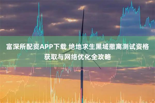 富深所配资APP下载 绝地求生黑域撤离测试资格获取与网络优化全攻略