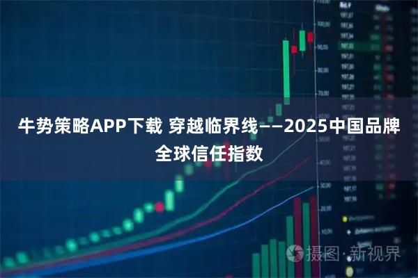 牛势策略APP下载 穿越临界线——2025中国品牌全球信任指数