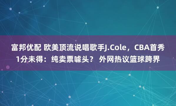 富邦优配 欧美顶流说唱歌手J.Cole，CBA首秀1分未得：纯卖票噱头？ 外网热议篮球跨界