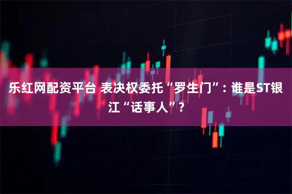 乐红网配资平台 表决权委托“罗生门”: 谁是ST银江“话事人”?
