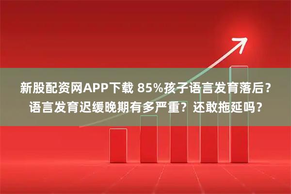 新股配资网APP下载 85%孩子语言发育落后？语言发育迟缓晚期有多严重？还敢拖延吗？