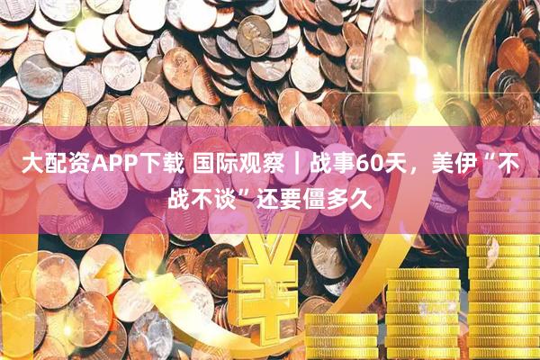 大配资APP下载 国际观察｜战事60天，美伊“不战不谈”还要僵多久