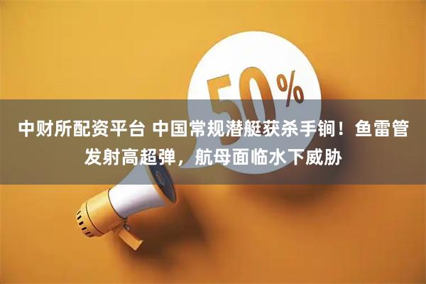 中财所配资平台 中国常规潜艇获杀手锏！鱼雷管发射高超弹，航母面临水下威胁